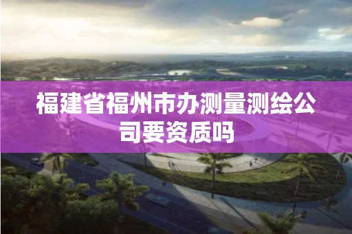 福建省福州市办测量测绘公司要资质吗