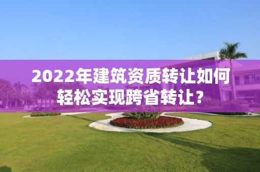 2022年建筑资质转让如何轻松实现跨省转让？