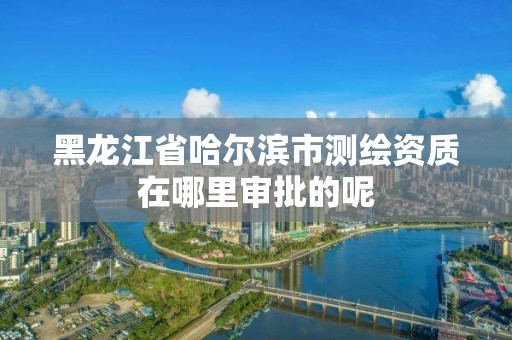 黑龙江省哈尔滨市测绘资质在哪里审批的呢