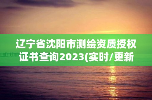 辽宁省沈阳市测绘资质授权证书查询2023(实时/更新中)