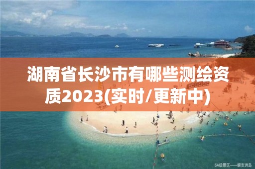 湖南省长沙市有哪些测绘资质2023(实时/更新中)