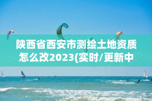 陕西省西安市测绘土地资质怎么改2023(实时/更新中)