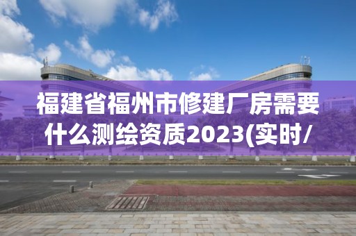 福建省福州市修建厂房需要什么测绘资质2023(实时/更新中)