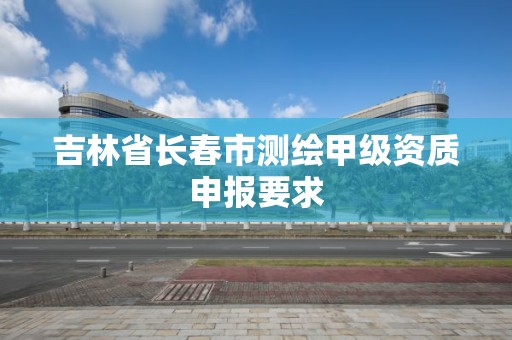 吉林省长春市测绘甲级资质申报要求