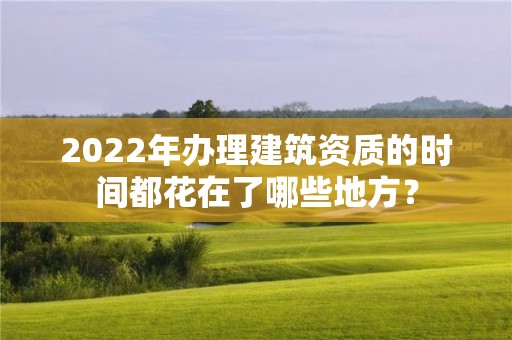 2022年办理建筑资质的时间都花在了哪些地方？