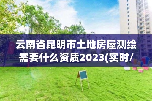 云南省昆明市土地房屋测绘需要什么资质2023(实时/更新中)