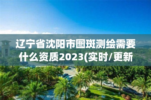 辽宁省沈阳市图斑测绘需要什么资质2023(实时/更新中)