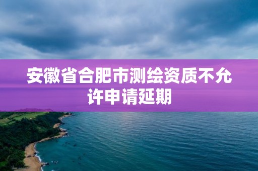 安徽省合肥市测绘资质不允许申请延期