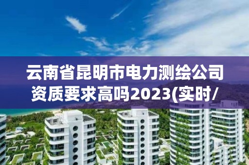 云南省昆明市电力测绘公司资质要求高吗2023(实时/更新中)