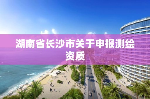 湖南省长沙市关于申报测绘资质