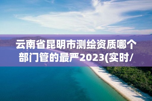 云南省昆明市测绘资质哪个部门管的最严2023(实时/更新中)