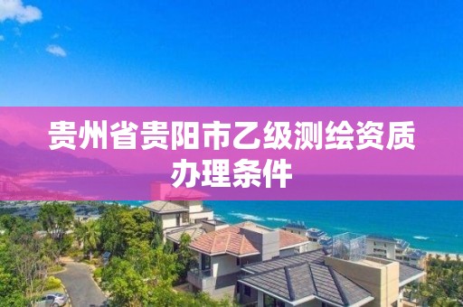 贵州省贵阳市乙级测绘资质办理条件