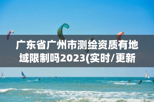 广东省广州市测绘资质有地域限制吗2023(实时/更新中)