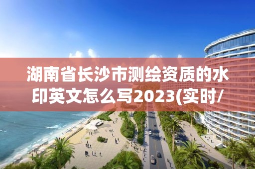 湖南省长沙市测绘资质的水印英文怎么写2023(实时/更新中)