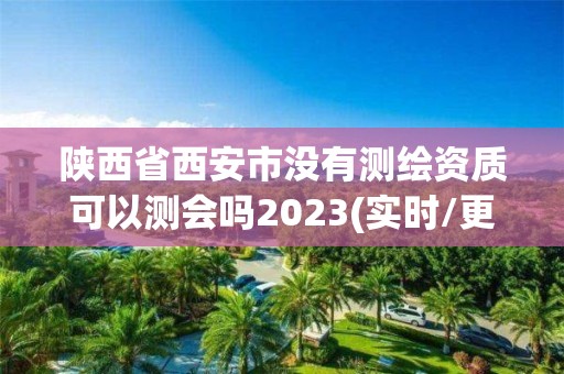 陕西省西安市没有测绘资质可以测会吗2023(实时/更新中)