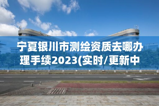 宁夏银川市测绘资质去哪办理手续2023(实时/更新中)