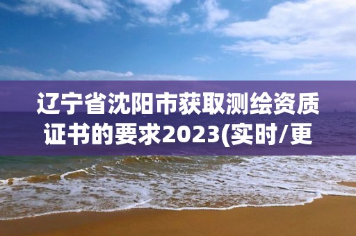 辽宁省沈阳市获取测绘资质证书的要求2023(实时/更新中)