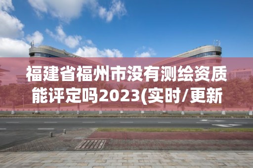 福建省福州市没有测绘资质能评定吗2023(实时/更新中)