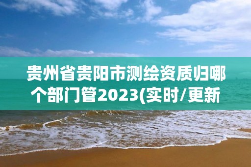 贵州省贵阳市测绘资质归哪个部门管2023(实时/更新中)