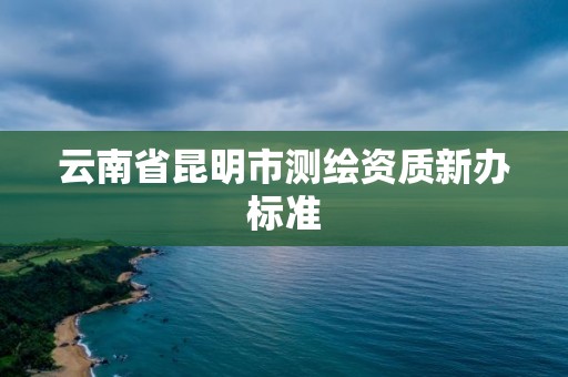 云南省昆明市测绘资质新办标准