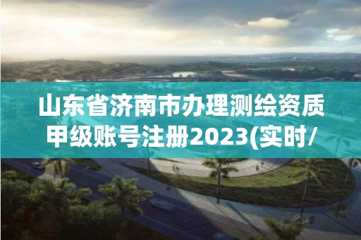 山东省济南市办理测绘资质甲级账号注册2023(实时/更新中)