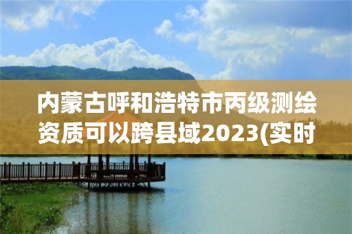 内蒙古呼和浩特市丙级测绘资质可以跨县域2023(实时/更新中)