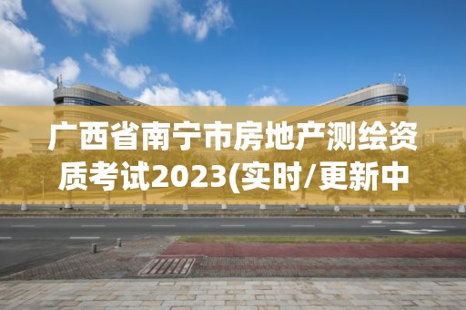 广西省南宁市房地产测绘资质考试2023(实时/更新中)