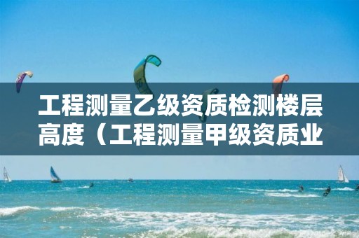 工程测量乙级资质检测楼层高度（工程测量甲级资质业务范围）