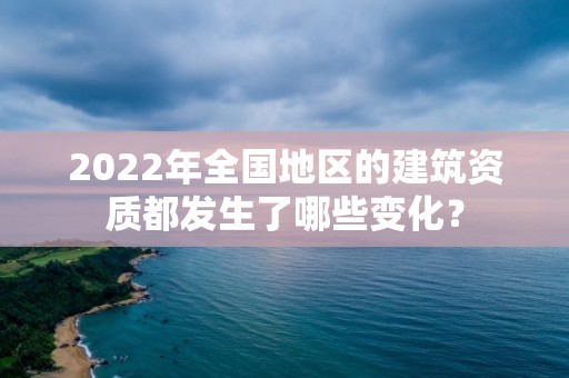 2022年全国地区的建筑资质都发生了哪些变化？