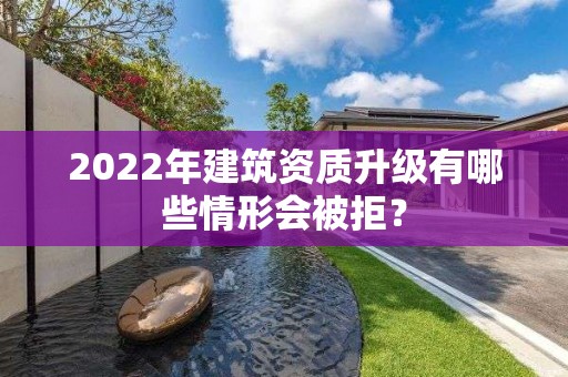 2022年建筑资质升级有哪些情形会被拒？