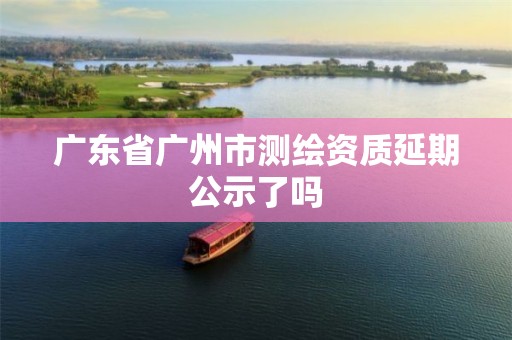 广东省广州市测绘资质延期公示了吗