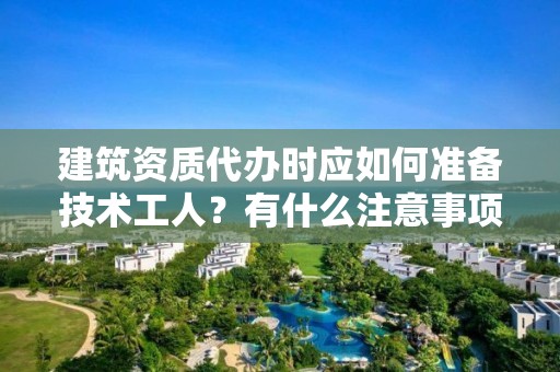 建筑资质代办时应如何准备技术工人？有什么注意事项？