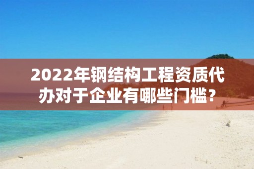 2022年钢结构工程资质代办对于企业有哪些门槛？