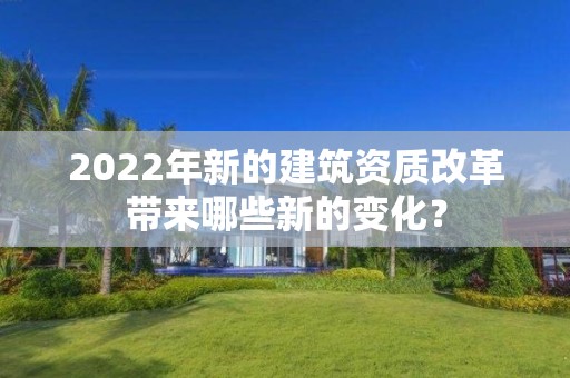 2022年新的建筑资质改革带来哪些新的变化？