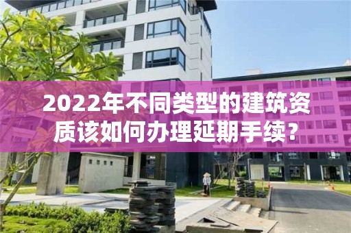 2022年不同类型的建筑资质该如何办理延期手续？