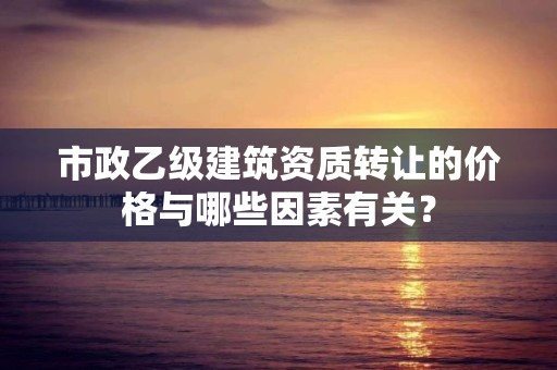 市政乙级建筑资质转让的价格与哪些因素有关？