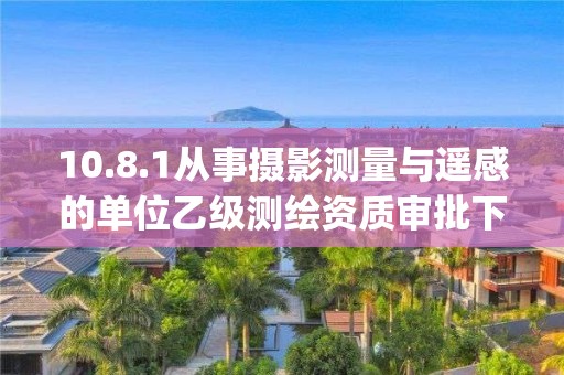 10.8.1从事摄影测量与遥感的单位乙级测绘资质审批下业务项_从事摄影测量与遥感的单位乙级测绘资质审批实施要素