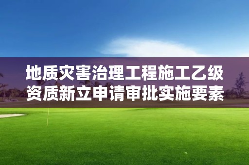 地质灾害治理工程施工乙级资质新立申请审批实施要素