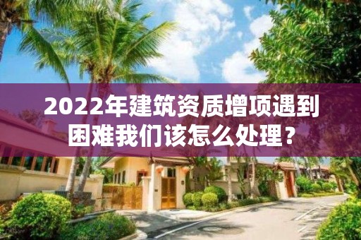 2022年建筑资质增项遇到困难我们该怎么处理？