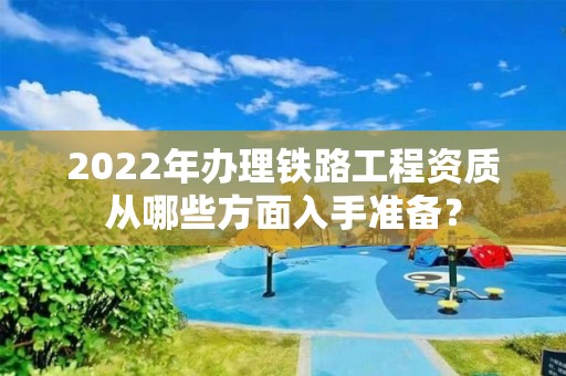 2022年办理铁路工程资质从哪些方面入手准备？