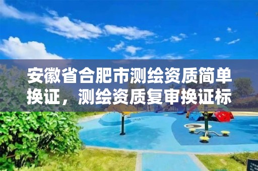 安徽省合肥市测绘资质简单换证，测绘资质复审换证标准