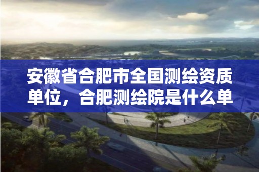 安徽省合肥市全国测绘资质单位，合肥测绘院是什么单位