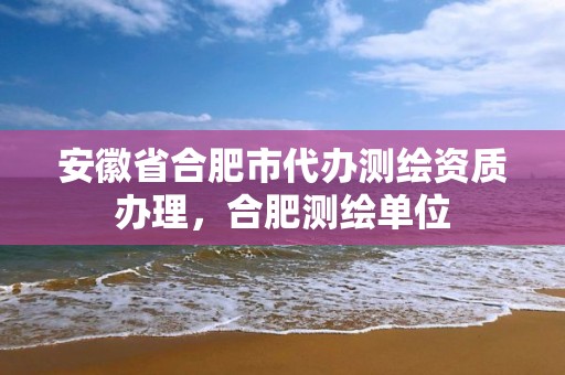 安徽省合肥市代办测绘资质办理，合肥测绘单位