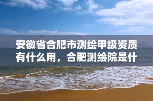 安徽省合肥市测绘甲级资质有什么用，合肥测绘院是什么单位