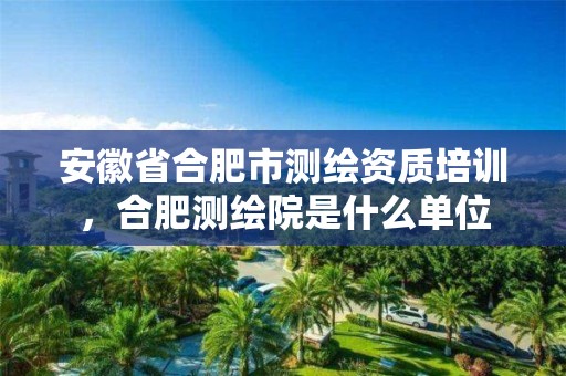 安徽省合肥市培训，合肥测绘院是什么单位