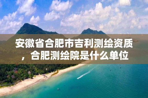 安徽省合肥市吉利测绘资质，合肥测绘院是什么单位