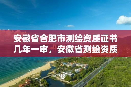 安徽省合肥市测绘资质证书几年一审，安徽省测绘资质延期公告