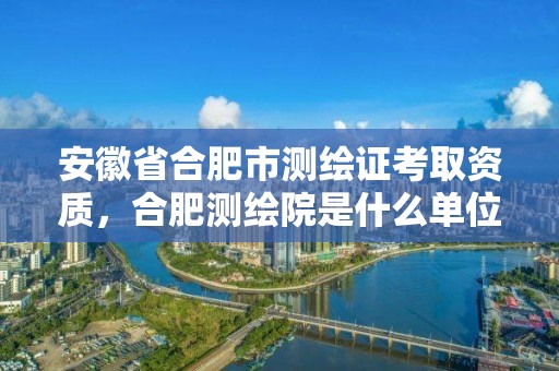 安徽省合肥市测绘证考取资质，合肥测绘院是什么单位