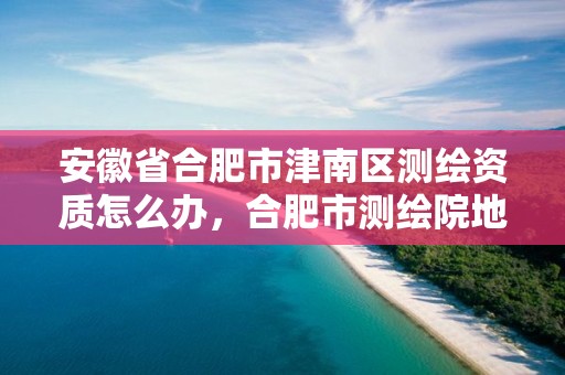 安徽省合肥市津南区测绘资质怎么办，合肥市测绘院地址