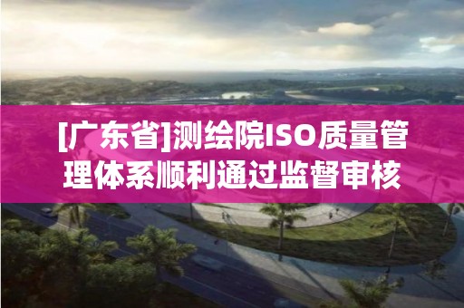 [广东省]测绘院ISO质量管理体系顺利通过监督审核